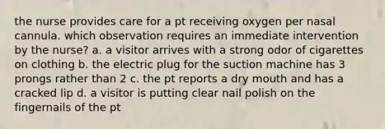 the nurse provides care for a pt receiving oxygen per nasal cannula. which observation requires an immediate intervention by the nurse? a. a visitor arrives with a strong odor of cigarettes on clothing b. the electric plug for the suction machine has 3 prongs rather than 2 c. the pt reports a dry mouth and has a cracked lip d. a visitor is putting clear nail polish on the fingernails of the pt