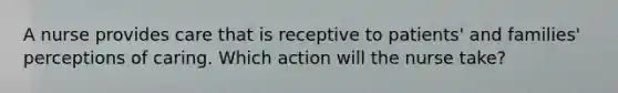 A nurse provides care that is receptive to patients' and families' perceptions of caring. Which action will the nurse take?