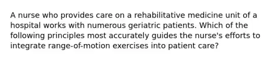 A nurse who provides care on a rehabilitative medicine unit of a hospital works with numerous geriatric patients. Which of the following principles most accurately guides the nurse's efforts to integrate range-of-motion exercises into patient care?