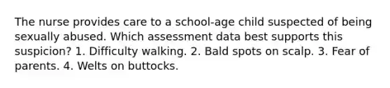 The nurse provides care to a school-age child suspected of being sexually abused. Which assessment data best supports this suspicion? 1. Difficulty walking. 2. Bald spots on scalp. 3. Fear of parents. 4. Welts on buttocks.