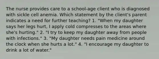 The nurse provides care to a school-age client who is diagnosed with sickle cell anemia. Which statement by the client's parent indicates a need for further teaching? 1. "When my daughter says her legs hurt, I apply cold compresses to the areas where she's hurting." 2. "I try to keep my daughter away from people with infections." 3. "My daughter needs pain medicine around the clock when she hurts a lot." 4. "I encourage my daughter to drink a lot of water."