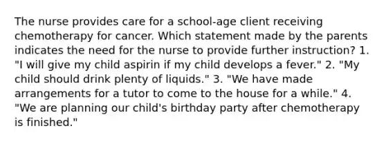 The nurse provides care for a school-age client receiving chemotherapy for cancer. Which statement made by the parents indicates the need for the nurse to provide further instruction? 1. "I will give my child aspirin if my child develops a fever." 2. "My child should drink plenty of liquids." 3. "We have made arrangements for a tutor to come to the house for a while." 4. "We are planning our child's birthday party after chemotherapy is finished."