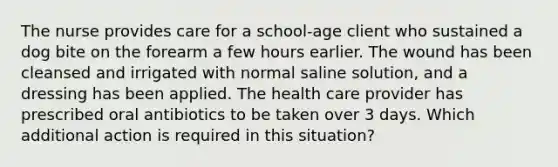 The nurse provides care for a school-age client who sustained a dog bite on the forearm a few hours earlier. The wound has been cleansed and irrigated with normal saline solution, and a dressing has been applied. The health care provider has prescribed oral antibiotics to be taken over 3 days. Which additional action is required in this situation?
