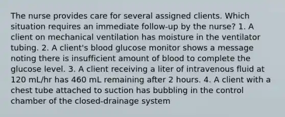 The nurse provides care for several assigned clients. Which situation requires an immediate follow-up by the nurse? 1. A client on mechanical ventilation has moisture in the ventilator tubing. 2. A client's blood glucose monitor shows a message noting there is insufficient amount of blood to complete the glucose level. 3. A client receiving a liter of intravenous fluid at 120 mL/hr has 460 mL remaining after 2 hours. 4. A client with a chest tube attached to suction has bubbling in the control chamber of the closed-drainage system