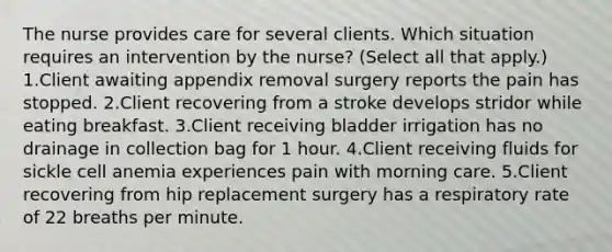 The nurse provides care for several clients. Which situation requires an intervention by the nurse? (Select all that apply.) 1.Client awaiting appendix removal surgery reports the pain has stopped. 2.Client recovering from a stroke develops stridor while eating breakfast. 3.Client receiving bladder irrigation has no drainage in collection bag for 1 hour. 4.Client receiving fluids for sickle cell anemia experiences pain with morning care. 5.Client recovering from hip replacement surgery has a respiratory rate of 22 breaths per minute.