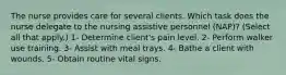 The nurse provides care for several clients. Which task does the nurse delegate to the nursing assistive personnel (NAP)? (Select all that apply.) 1- Determine client's pain level. 2- Perform walker use training. 3- Assist with meal trays. 4- Bathe a client with wounds. 5- Obtain routine vital signs.