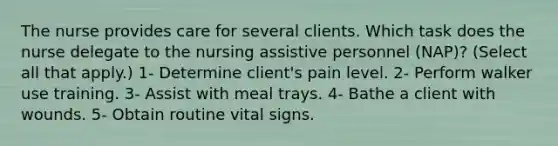 The nurse provides care for several clients. Which task does the nurse delegate to the nursing assistive personnel (NAP)? (Select all that apply.) 1- Determine client's pain level. 2- Perform walker use training. 3- Assist with meal trays. 4- Bathe a client with wounds. 5- Obtain routine vital signs.