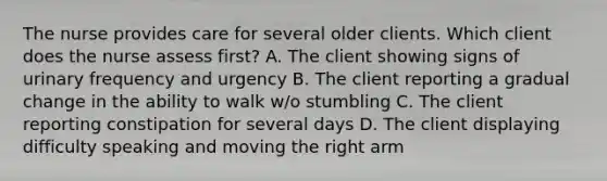 The nurse provides care for several older clients. Which client does the nurse assess first? A. The client showing signs of urinary frequency and urgency B. The client reporting a gradual change in the ability to walk w/o stumbling C. The client reporting constipation for several days D. The client displaying difficulty speaking and moving the right arm