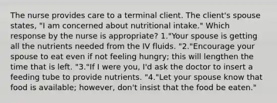 The nurse provides care to a terminal client. The client's spouse states, "I am concerned about nutritional intake." Which response by the nurse is appropriate? 1."Your spouse is getting all the nutrients needed from the IV fluids. "2."Encourage your spouse to eat even if not feeling hungry; this will lengthen the time that is left. "3."If I were you, I'd ask the doctor to insert a feeding tube to provide nutrients. "4."Let your spouse know that food is available; however, don't insist that the food be eaten."