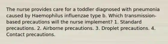 The nurse provides care for a toddler diagnosed with pneumonia caused by Haemophilus influenzae type b. Which transmission-based precautions will the nurse implement? 1. Standard precautions. 2. Airborne precautions. 3. Droplet precautions. 4. Contact precautions.