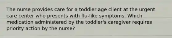 The nurse provides care for a toddler-age client at the urgent care center who presents with flu-like symptoms. Which medication administered by the toddler's caregiver requires priority action by the nurse?