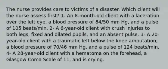 The nurse provides care to victims of a disaster. Which client will the nurse assess first? 1- An 8-month-old client with a laceration over the left eye, a blood pressure of 84/50 mm Hg, and a pulse of 105 beats/min. 2- A 6-year-old client with crush injuries to both legs, fixed and dilated pupils, and an absent pulse. 3- A 20-year-old client with a traumatic left below the knee amputation, a blood pressure of 70/46 mm Hg, and a pulse of 124 beats/min. 4- A 28-year-old client with a hematoma on the forehead, a Glasgow Coma Scale of 11, and is crying.