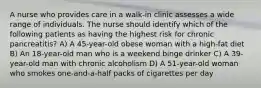 A nurse who provides care in a walk-in clinic assesses a wide range of individuals. The nurse should identify which of the following patients as having the highest risk for chronic pancreatitis? A) A 45-year-old obese woman with a high-fat diet B) An 18-year-old man who is a weekend binge drinker C) A 39-year-old man with chronic alcoholism D) A 51-year-old woman who smokes one-and-a-half packs of cigarettes per day