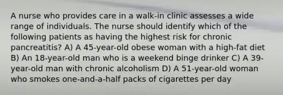 A nurse who provides care in a walk-in clinic assesses a wide range of individuals. The nurse should identify which of the following patients as having the highest risk for chronic pancreatitis? A) A 45-year-old obese woman with a high-fat diet B) An 18-year-old man who is a weekend binge drinker C) A 39-year-old man with chronic alcoholism D) A 51-year-old woman who smokes one-and-a-half packs of cigarettes per day