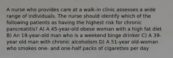 A nurse who provides care at a walk-in clinic assesses a wide range of individuals. The nurse should identify which of the following patients as having the highest risk for chronic pancreatitis? A) A 45-year-old obese woman with a high fat diet B) An 18-year-old man who is a weekend binge drinker C) A 39-year old man with chronic alcoholism D) A 51-year old-woman who smokes one- and one-half packs of cigarettes per day