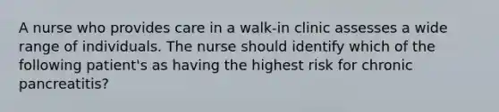 A nurse who provides care in a walk-in clinic assesses a wide range of individuals. The nurse should identify which of the following patient's as having the highest risk for chronic pancreatitis?