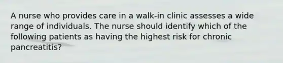 A nurse who provides care in a walk-in clinic assesses a wide range of individuals. The nurse should identify which of the following patients as having the highest risk for chronic pancreatitis?