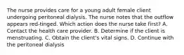 The nurse provides care for a young adult female client undergoing peritoneal dialysis. The nurse notes that the outflow appears red-tinged. Which action does the nurse take first? A. Contact the health care provider. B. Determine if the client is menstruating. C. Obtain the client's vital signs. D. Continue with the peritoneal dialysis