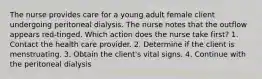 The nurse provides care for a young adult female client undergoing peritoneal dialysis. The nurse notes that the outflow appears red-tinged. Which action does the nurse take first? 1. Contact the health care provider. 2. Determine if the client is menstruating. 3. Obtain the client's vital signs. 4. Continue with the peritoneal dialysis