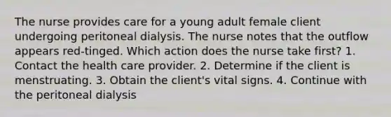 The nurse provides care for a young adult female client undergoing peritoneal dialysis. The nurse notes that the outflow appears red-tinged. Which action does the nurse take first? 1. Contact the health care provider. 2. Determine if the client is menstruating. 3. Obtain the client's vital signs. 4. Continue with the peritoneal dialysis