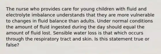 The nurse who provides care for young children with fluid and electrolyte imbalance understands that they are more vulnerable to changes in fluid balance than adults. Under normal conditions the amount of fluid ingested during the day should equal the amount of fluid lost. Sensible water loss is that which occurs through the respiratory tract and skin. Is this statement true or false?