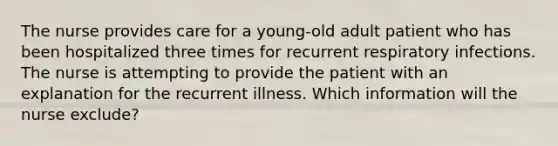 The nurse provides care for a young-old adult patient who has been hospitalized three times for recurrent respiratory infections. The nurse is attempting to provide the patient with an explanation for the recurrent illness. Which information will the nurse exclude?