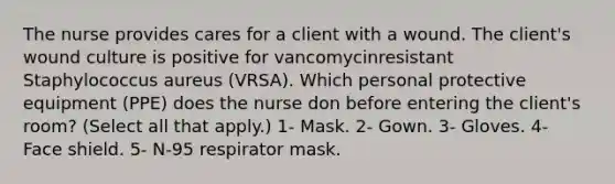 The nurse provides cares for a client with a wound. The client's wound culture is positive for vancomycinresistant Staphylococcus aureus (VRSA). Which personal protective equipment (PPE) does the nurse don before entering the client's room? (Select all that apply.) 1- Mask. 2- Gown. 3- Gloves. 4- Face shield. 5- N-95 respirator mask.