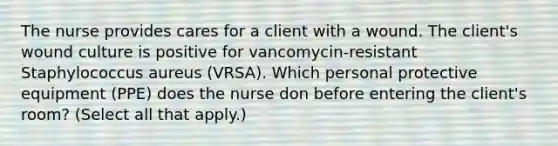 The nurse provides cares for a client with a wound. The client's wound culture is positive for vancomycin-resistant Staphylococcus aureus (VRSA). Which personal protective equipment (PPE) does the nurse don before entering the client's room? (Select all that apply.)