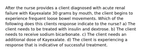 After the nurse provides a client diagnosed with acute renal failure with Kayexalate 30 grams by mouth, the client begins to experience frequent loose bowel movements. Which of the following does this clients response indicate to the nurse? a) The client needs to be treated with insulin and dextrose. b) The client needs to receive sodium bicarbonate. c) The client needs an additional dose of Kayexalate. d) The client is experiencing a response that is indicative of successful treatment.