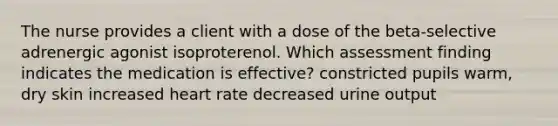 The nurse provides a client with a dose of the beta-selective adrenergic agonist isoproterenol. Which assessment finding indicates the medication is effective? constricted pupils warm, dry skin increased heart rate decreased urine output