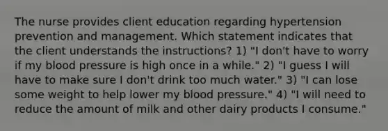 The nurse provides client education regarding hypertension prevention and management. Which statement indicates that the client understands the instructions? 1) "I don't have to worry if my blood pressure is high once in a while." 2) "I guess I will have to make sure I don't drink too much water." 3) "I can lose some weight to help lower my blood pressure." 4) "I will need to reduce the amount of milk and other dairy products I consume."