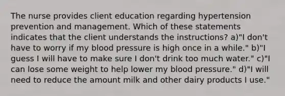 The nurse provides client education regarding hypertension prevention and management. Which of these statements indicates that the client understands the instructions? a)"I don't have to worry if my blood pressure is high once in a while." b)"I guess I will have to make sure I don't drink too much water." c)"I can lose some weight to help lower my blood pressure." d)"I will need to reduce the amount milk and other dairy products I use."