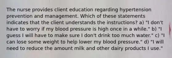 The nurse provides client education regarding hypertension prevention and management. Which of these statements indicates that the client understands the instructions? a) "I don't have to worry if my blood pressure is high once in a while." b) "I guess I will have to make sure I don't drink too much water." c) "I can lose some weight to help lower my blood pressure." d) "I will need to reduce the amount milk and other dairy products I use."