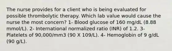 The nurse provides for a client who is being evaluated for possible thrombolytic therapy. Which lab value would cause the nurse the most concern? 1- Blood glucose of 160 mg/dL (8.88 mmol/L). 2- International normalized ratio (INR) of 1.2. 3- Platelets of 90,000/mm3 (90 X 109/L). 4- Hemoglobin of 9 g/dL (90 g/L).