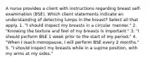 A nurse provides a client with instructions regarding breast self-examination (BSE). Which client statements indicate an understanding of detecting lumps in the breast? Select all that apply. 1. "I should inspect my breasts in a circular manner." 2. "Knowing the texture and feel of my breasts is important." 3. "I should perform BSE 1 week prior to the start of my period." 4. "When I reach menopause, I will perform BSE every 2 months." 5. "I should inspect my breasts while in a supine position, with my arms at my sides."