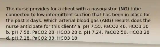 The nurse provides for a client with a nasogastric (NG) tube connected to low intermittent suction that has been in place for the past 3 days. Which arterial blood gas (ABG) results does the nurse anticipate for this client? a. pH 7.55, PaCO2 46, HCO3 30 b. pH 7.58, PaCO2 28, HCO3 28 c. pH 7.24, PaCO2 50, HCO3 28 d. pH 7.28, PaCO2 33, HCO3 18