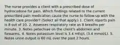 The nurse provides a client with a prescribed dose of hydrocodone for pain. Which findings related to the current prescribed pain medication cause the nurse to follow-up with the health care provider? (Select all that apply.) 1. Client reports pain is 8 out of 10. 2. Assesses respiratory rate as 8 breaths per minute. 3. Notes petechiae on the client's abdomen and forearms. 4. Notes potassium level is 3.4 mEq/L (3.4 mmol/L). 5. Notes urine output is 60 mL over the past 2 hours.