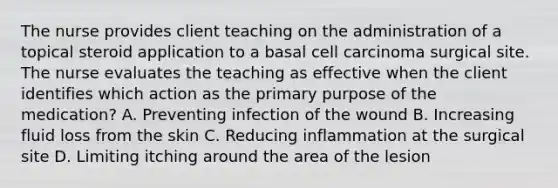 The nurse provides client teaching on the administration of a topical steroid application to a basal cell carcinoma surgical site. The nurse evaluates the teaching as effective when the client identifies which action as the primary purpose of the medication? A. Preventing infection of the wound B. Increasing fluid loss from the skin C. Reducing inflammation at the surgical site D. Limiting itching around the area of the lesion