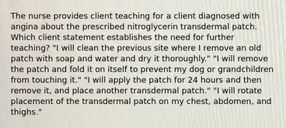 The nurse provides client teaching for a client diagnosed with angina about the prescribed nitroglycerin transdermal patch. Which client statement establishes the need for further teaching? "I will clean the previous site where I remove an old patch with soap and water and dry it thoroughly." "I will remove the patch and fold it on itself to prevent my dog or grandchildren from touching it." "I will apply the patch for 24 hours and then remove it, and place another transdermal patch." "I will rotate placement of the transdermal patch on my chest, abdomen, and thighs."