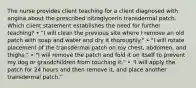 The nurse provides client teaching for a client diagnosed with angina about the prescribed nitroglycerin transdermal patch. Which client statement establishes the need for further teaching? • "I will clean the previous site where I remove an old patch with soap and water and dry it thoroughly." • "I will rotate placement of the transdermal patch on my chest, abdomen, and thighs." • "I will remove the patch and fold it on itself to prevent my dog or grandchildren from touching it." • "I will apply the patch for 24 hours and then remove it, and place another transdermal patch."