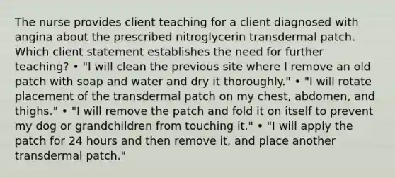 The nurse provides client teaching for a client diagnosed with angina about the prescribed nitroglycerin transdermal patch. Which client statement establishes the need for further teaching? • "I will clean the previous site where I remove an old patch with soap and water and dry it thoroughly." • "I will rotate placement of the transdermal patch on my chest, abdomen, and thighs." • "I will remove the patch and fold it on itself to prevent my dog or grandchildren from touching it." • "I will apply the patch for 24 hours and then remove it, and place another transdermal patch."