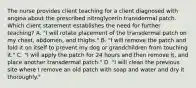 The nurse provides client teaching for a client diagnosed with angina about the prescribed nitroglycerin transdermal patch. Which client statement establishes the need for further teaching? A. "I will rotate placement of the transdermal patch on my chest, abdomen, and thighs." B. "I will remove the patch and fold it on itself to prevent my dog or grandchildren from touching it." C. "I will apply the patch for 24 hours and then remove it, and place another transdermal patch." D. "I will clean the previous site where I remove an old patch with soap and water and dry it thoroughly."