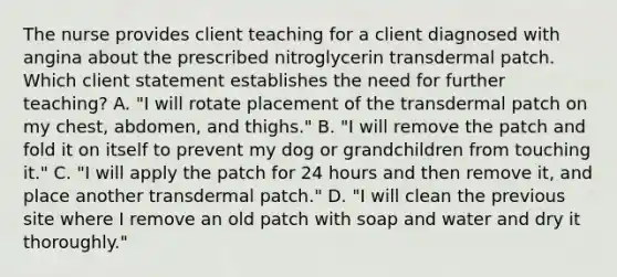 The nurse provides client teaching for a client diagnosed with angina about the prescribed nitroglycerin transdermal patch. Which client statement establishes the need for further teaching? A. "I will rotate placement of the transdermal patch on my chest, abdomen, and thighs." B. "I will remove the patch and fold it on itself to prevent my dog or grandchildren from touching it." C. "I will apply the patch for 24 hours and then remove it, and place another transdermal patch." D. "I will clean the previous site where I remove an old patch with soap and water and dry it thoroughly."