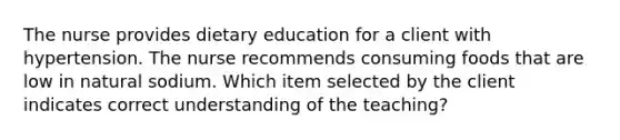 The nurse provides dietary education for a client with hypertension. The nurse recommends consuming foods that are low in natural sodium. Which item selected by the client indicates correct understanding of the teaching?