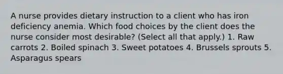 A nurse provides dietary instruction to a client who has iron deficiency anemia. Which food choices by the client does the nurse consider most desirable? (Select all that apply.) 1. Raw carrots 2. Boiled spinach 3. Sweet potatoes 4. Brussels sprouts 5. Asparagus spears