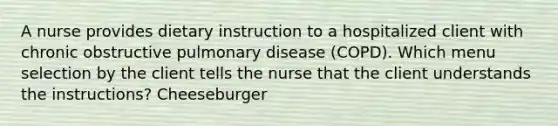 A nurse provides dietary instruction to a hospitalized client with chronic obstructive pulmonary disease (COPD). Which menu selection by the client tells the nurse that the client understands the instructions? Cheeseburger