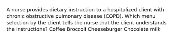 A nurse provides dietary instruction to a hospitalized client with chronic obstructive pulmonary disease (COPD). Which menu selection by the client tells the nurse that the client understands the instructions? Coffee Broccoli Cheeseburger Chocolate milk