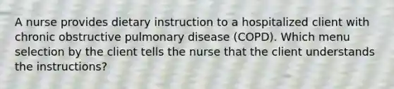 A nurse provides dietary instruction to a hospitalized client with chronic obstructive pulmonary disease (COPD). Which menu selection by the client tells the nurse that the client understands the instructions?