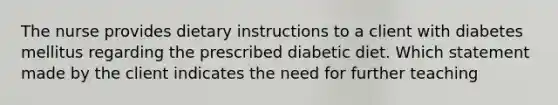 The nurse provides dietary instructions to a client with diabetes mellitus regarding the prescribed diabetic diet. Which statement made by the client indicates the need for further teaching