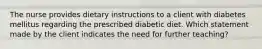 The nurse provides dietary instructions to a client with diabetes mellitus regarding the prescribed diabetic diet. Which statement made by the client indicates the need for further teaching?